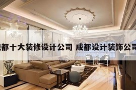 成都十大装修设计公司 成都设计装饰公司?