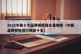 2022中国十大品牌橱柜排名是哪些（中国品牌橱柜排行榜前十名）