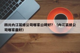 四川内江装修公司哪家口碑好？（内江装修公司哪家最好）