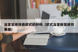 浴室装修风格欧式的好吗（欧式浴室柜装修效果图）