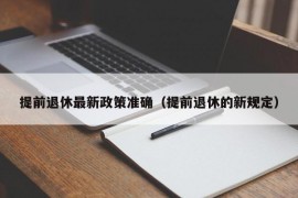 提前退休最新政策准确（提前退休的新规定）