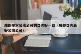 成都哪家装修公司的口碑好一些（成都口碑最好装修公司）