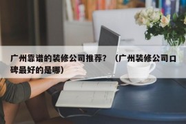 广州靠谱的装修公司推荐？（广州装修公司口碑最好的是哪）