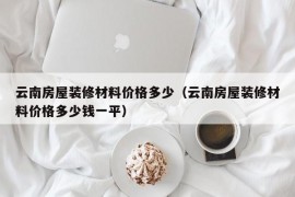 云南房屋装修材料价格多少（云南房屋装修材料价格多少钱一平）