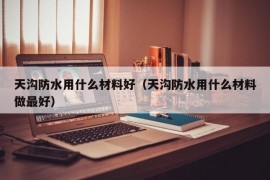 天沟防水用什么材料好（天沟防水用什么材料做最好）