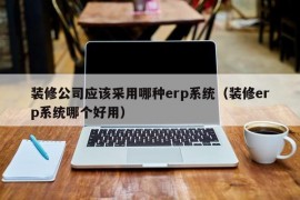 装修公司应该采用哪种erp系统（装修erp系统哪个好用）