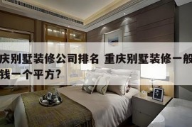 重庆别墅装修公司排名 重庆别墅装修一般多少钱一个平方?