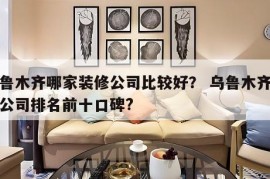 乌鲁木齐哪家装修公司比较好？ 乌鲁木齐装修公司排名前十口碑?