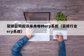 装修公司应该采用哪种erp系统（装修行业erp系统）