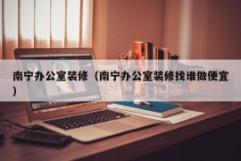 南宁办公室装修（南宁办公室装修找谁做便宜）