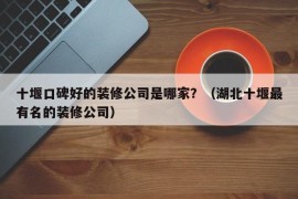 十堰口碑好的装修公司是哪家？（湖北十堰最有名的装修公司）