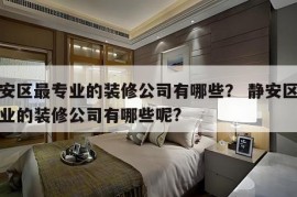 静安区最专业的装修公司有哪些？ 静安区最专业的装修公司有哪些呢?