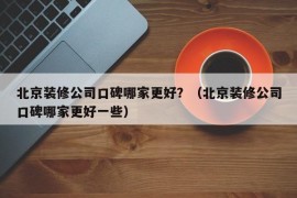 北京装修公司口碑哪家更好？（北京装修公司口碑哪家更好一些）