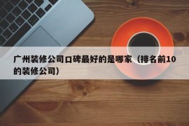 广州装修公司口碑最好的是哪家（排名前10的装修公司）