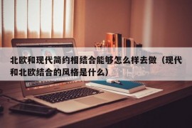 北欧和现代简约相结合能够怎么样去做（现代和北欧结合的风格是什么）