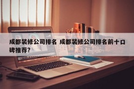 成都装修公司排名 成都装修公司排名前十口碑推荐?