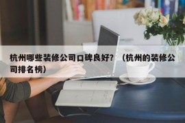 杭州哪些装修公司口碑良好？（杭州的装修公司排名榜）