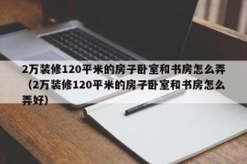 2万装修120平米的房子卧室和书房怎么弄（2万装修120平米的房子卧室和书房怎么弄好）