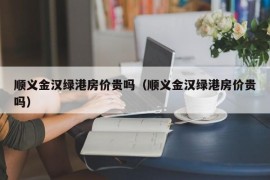 顺义金汉绿港房价贵吗（顺义金汉绿港房价贵吗）