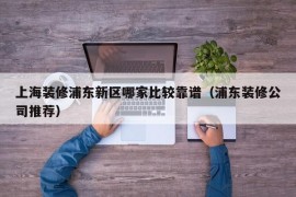 上海装修浦东新区哪家比较靠谱（浦东装修公司推荐）