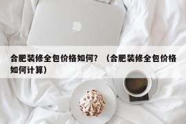 合肥装修全包价格如何？（合肥装修全包价格如何计算）