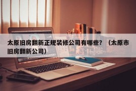 太原旧房翻新正规装修公司有哪些？（太原市旧房翻新公司）