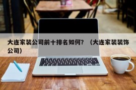 大连家装公司前十排名如何？（大连家装装饰公司）