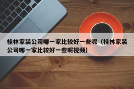 桂林家装公司哪一家比较好一些呢（桂林家装公司哪一家比较好一些呢视频）