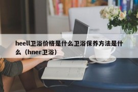 heell卫浴价格是什么卫浴保养方法是什么（hner卫浴）