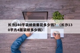 长沙140平装修需要花多少钱？（长沙130平方4居装修多少钱）