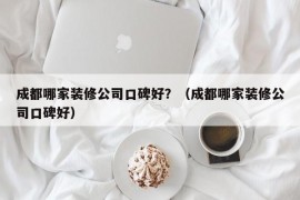 成都哪家装修公司口碑好？（成都哪家装修公司口碑好）