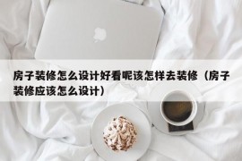 房子装修怎么设计好看呢该怎样去装修（房子装修应该怎么设计）