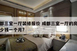 成都三室一厅装修报价 成都三室一厅的房子多少钱一个月?