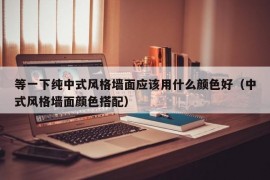 等一下纯中式风格墙面应该用什么颜色好（中式风格墙面颜色搭配）