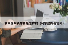 利家居陶瓷排名是怎样的（利家居陶瓷官网）