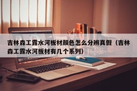 吉林森工露水河板材颜色怎么分辨真假（吉林森工露水河板材有几个系列）