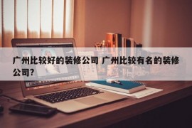 广州比较好的装修公司 广州比较有名的装修公司?