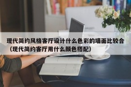 现代简约风格客厅设计什么色彩的墙面比较合（现代简约客厅用什么颜色搭配）