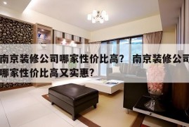 南京装修公司哪家性价比高？ 南京装修公司哪家性价比高又实惠?