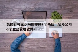 装修公司应该采用哪种erp系统（装修公司erp企业管理软件）