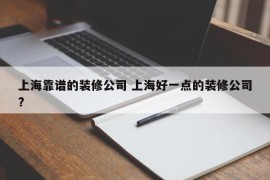 上海靠谱的装修公司 上海好一点的装修公司?