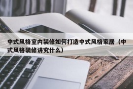 中式风格室内装修如何打造中式风格家居（中式风格装修讲究什么）