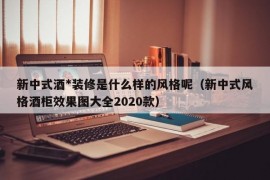 新中式酒*装修是什么样的风格呢（新中式风格酒柜效果图大全2020款）