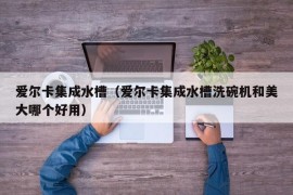 爱尔卡集成水槽（爱尔卡集成水槽洗碗机和美大哪个好用）