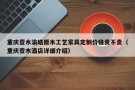 重庆壹木渝皓原木工艺家具定制价格贵不贵（重庆壹木酒店详细介绍）