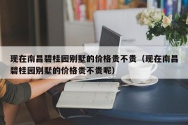 现在南昌碧桂园别墅的价格贵不贵（现在南昌碧桂园别墅的价格贵不贵呢）