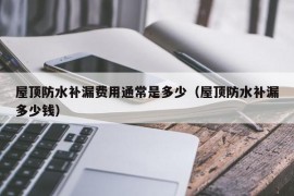 屋顶防水补漏费用通常是多少（屋顶防水补漏多少钱）