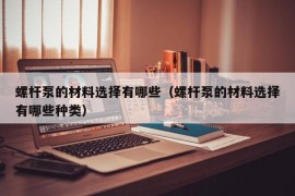 螺杆泵的材料选择有哪些（螺杆泵的材料选择有哪些种类）