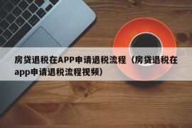 房贷退税在APP申请退税流程（房贷退税在app申请退税流程视频）