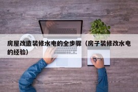 房屋改造装修水电的全步骤（房子装修改水电的经验）